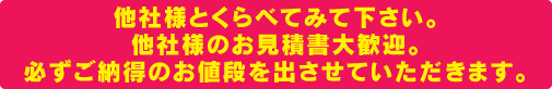 他社様とくらべてみて下さい。他社様のお見積書大歓迎。必ずご納得のお値段を出させていただきます。